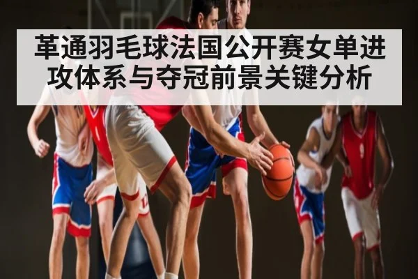革通羽毛球法国公开赛女单进攻体系与夺冠前景关键分析